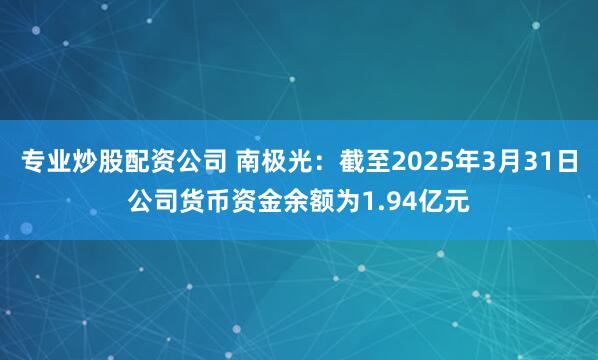 专业炒股配资公司 南极光：截至2025年3月31日公司货币资金余额为1.94亿元
