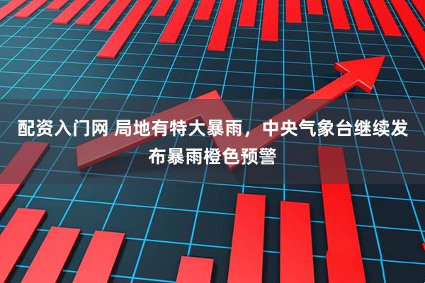 配资入门网 局地有特大暴雨，中央气象台继续发布暴雨橙色预警