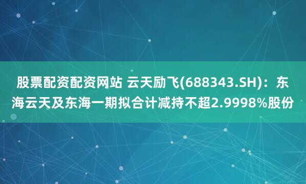 股票配资配资网站 云天励飞(688343.SH)：东海云天及东海一期拟合计减持不超2.9998%股份