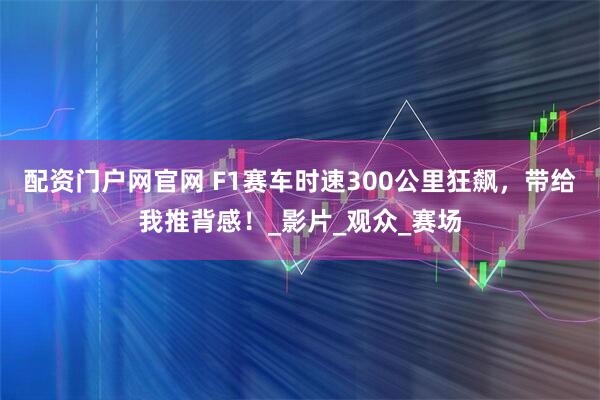 配资门户网官网 F1赛车时速300公里狂飙，带给我推背感！_影片_观众_赛场