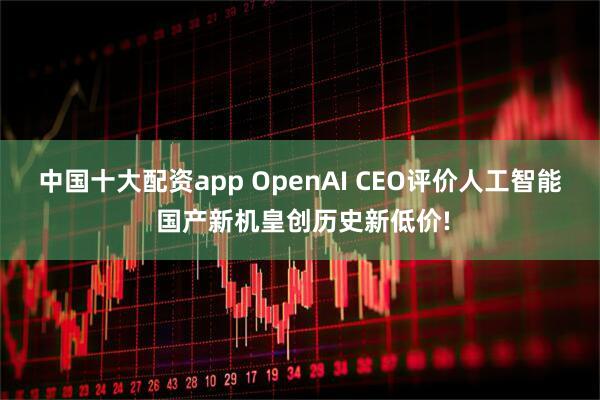 中国十大配资app OpenAI CEO评价人工智能 国产新机皇创历史新低价!