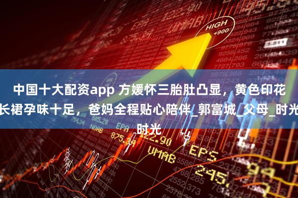 中国十大配资app 方媛怀三胎肚凸显，黄色印花长裙孕味十足，爸妈全程贴心陪伴_郭富城_父母_时光