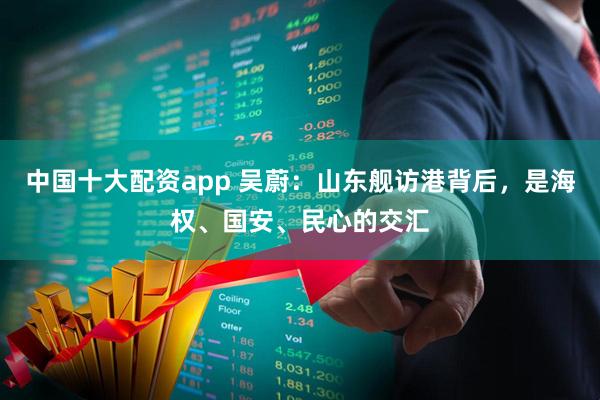 中国十大配资app 吴蔚：山东舰访港背后，是海权、国安、民心的交汇