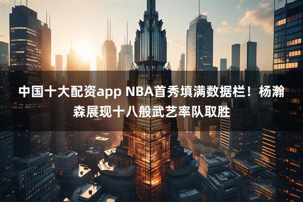 中国十大配资app NBA首秀填满数据栏！杨瀚森展现十八般武艺率队取胜
