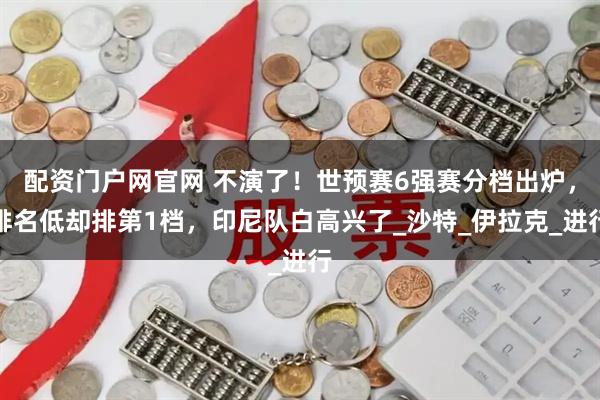 配资门户网官网 不演了！世预赛6强赛分档出炉，排名低却排第1档，印尼队白高兴了_沙特_伊拉克_进行