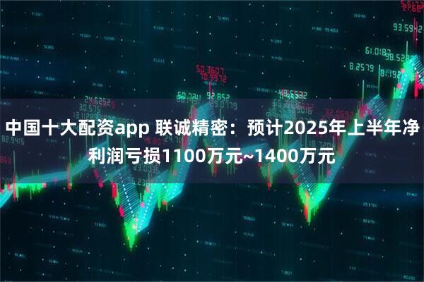 中国十大配资app 联诚精密：预计2025年上半年净利润亏损1100万元~1400万元