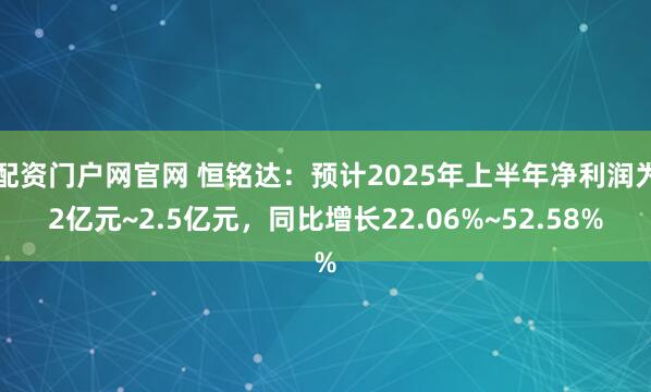 配资门户网官网 恒铭达：预计2025年上半年净利润为2亿元~2.5亿元，同比增长22.06%~52.58%