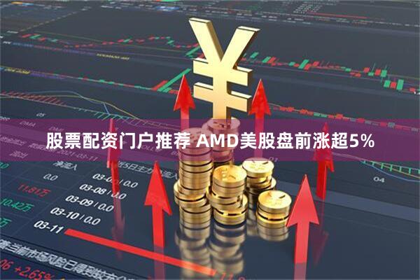 股票配资门户推荐 AMD美股盘前涨超5%