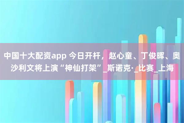 中国十大配资app 今日开杆，赵心童、丁俊晖、奥沙利文将上演“神仙打架”_斯诺克·_比赛_上海