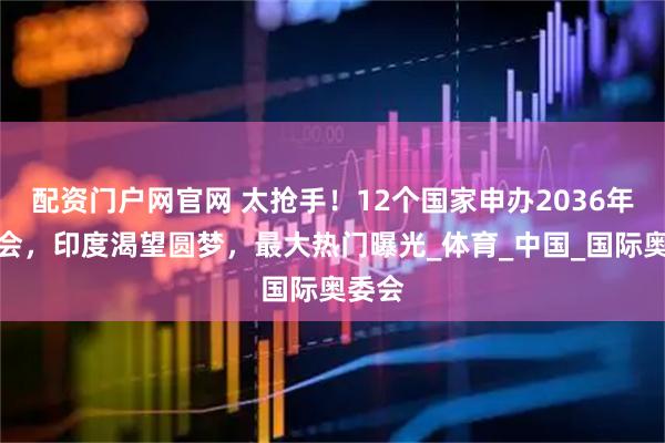 配资门户网官网 太抢手！12个国家申办2036年奥运会，印度渴望圆梦，最大热门曝光_体育_中国_国际奥委会