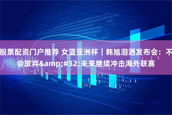 股票配资门户推荐 女篮亚洲杯｜韩旭泪洒发布会：不会放弃 未来继续冲击海外联赛