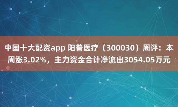 中国十大配资app 阳普医疗（300030）周评：本周涨3.02%，主力资金合计净流出3054.05万元