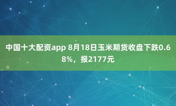 中国十大配资app 8月18日玉米期货收盘下跌0.68%，报2177元