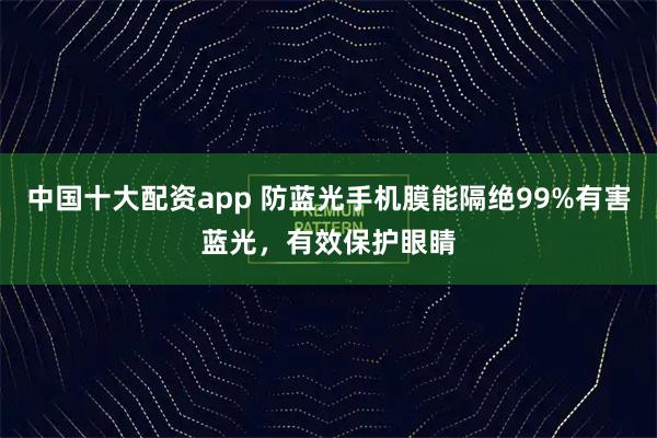 中国十大配资app 防蓝光手机膜能隔绝99%有害蓝光，有效保护眼睛