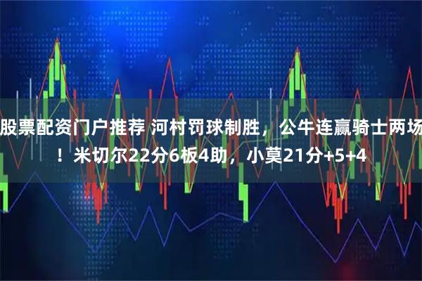 股票配资门户推荐 河村罚球制胜，公牛连赢骑士两场！米切尔22分6板4助，小莫21分+5+4