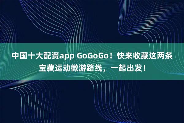 中国十大配资app GoGoGo！快来收藏这两条宝藏运动微游路线，一起出发！