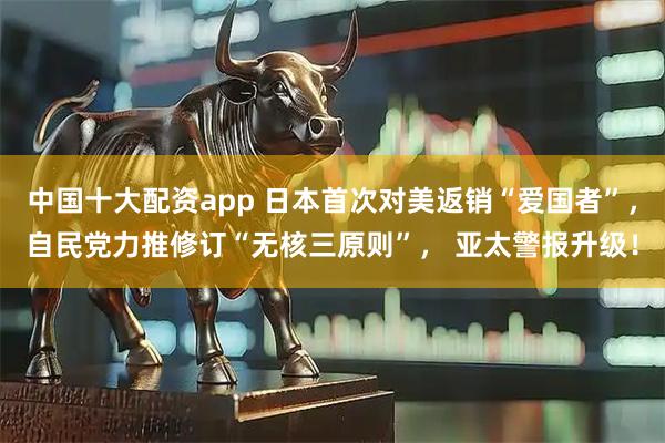 中国十大配资app 日本首次对美返销“爱国者”，自民党力推修订“无核三原则”， 亚太警报升级！