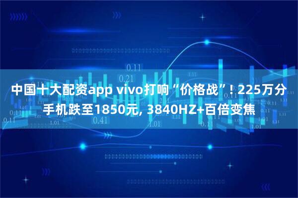 中国十大配资app vivo打响“价格战”! 225万分手机跌至1850元, 3840HZ+百倍变焦