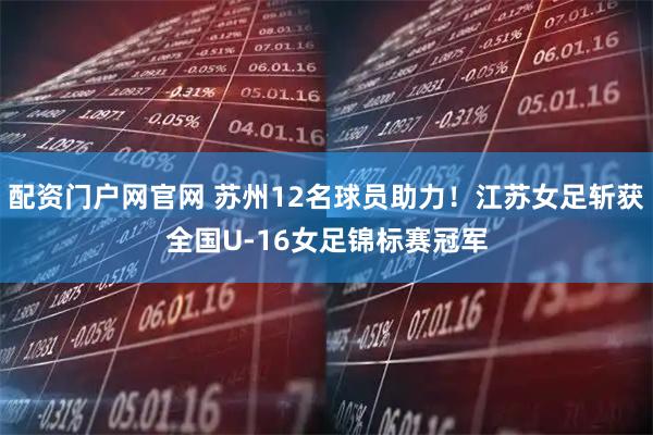 配资门户网官网 苏州12名球员助力！江苏女足斩获全国U-16女足锦标赛冠军