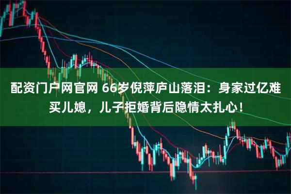 配资门户网官网 66岁倪萍庐山落泪：身家过亿难买儿媳，儿子拒婚背后隐情太扎心！