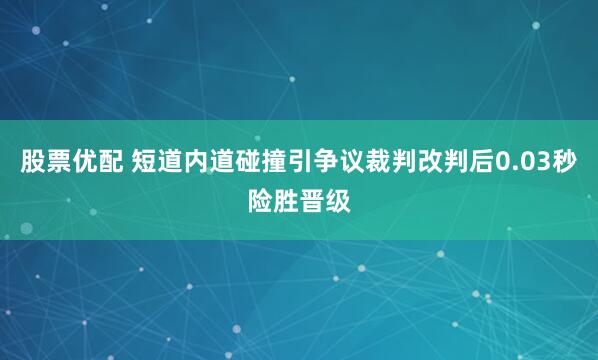 股票优配 短道内道碰撞引争议裁判改判后0.03秒险胜晋级