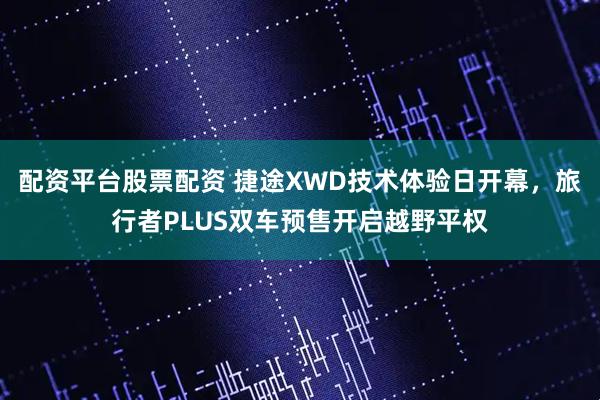 配资平台股票配资 捷途XWD技术体验日开幕,旅行者PLUS双车预售开启越野平权