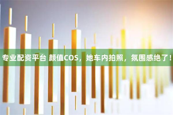 专业配资平台 颜值COS，她车内拍照，氛围感绝了！