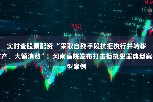 实时查股票配资 “采取自残手段抗拒执行并转移财产、大额消费”！河南高院发布打击拒执犯罪典型案例