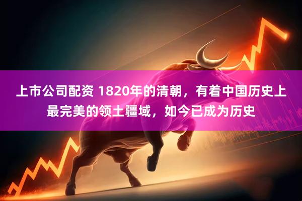上市公司配资 1820年的清朝,有着中国历史上最完美的领土疆域,如今已成为历史