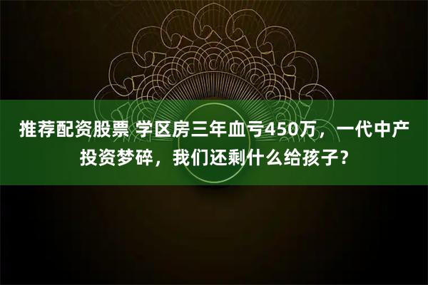推荐配资股票 学区房三年血亏450万，一代中产投资梦碎，我们还剩什么给孩子？