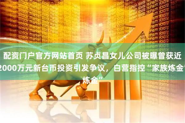 配资门户官方网站首页 苏贞昌女儿公司被曝曾获近2000万元新台币投资引发争议，白营指控“家族炼金”