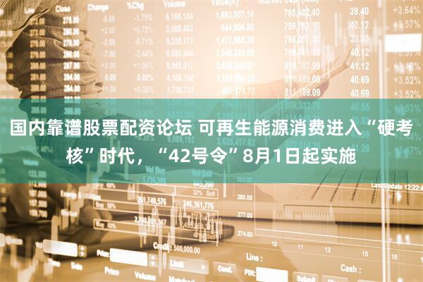 国内靠谱股票配资论坛 可再生能源消费进入“硬考核”时代，“42号令”8月1日起实施